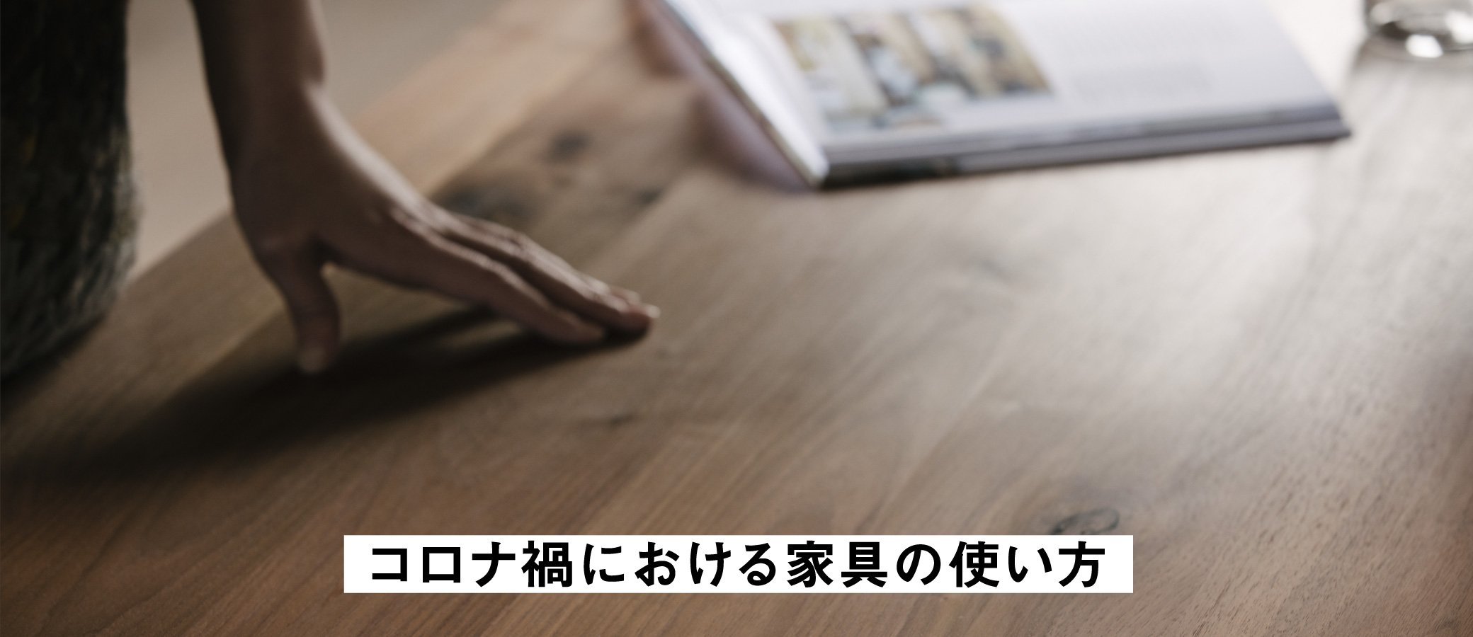 無垢家具の普段の使い方を簡単にご紹介。大切に永くSOLID大阪の家具を使っていただくための、無垢の家具についてのお話です。